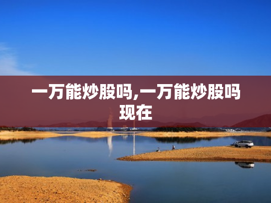 一万能炒股吗,一万能炒股吗现在